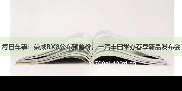 每日车事：荣威RX8公布预售价；一汽丰田举办春季新品发布会