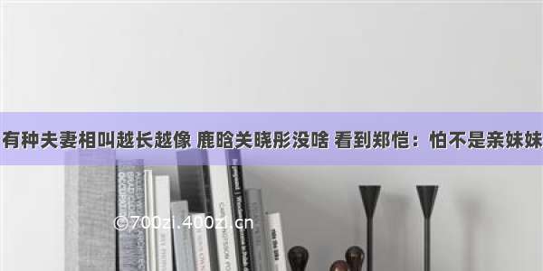 有种夫妻相叫越长越像 鹿晗关晓彤没啥 看到郑恺：怕不是亲妹妹