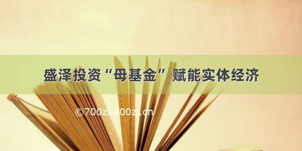 盛泽投资“母基金” 赋能实体经济