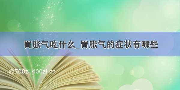 胃胀气吃什么_胃胀气的症状有哪些