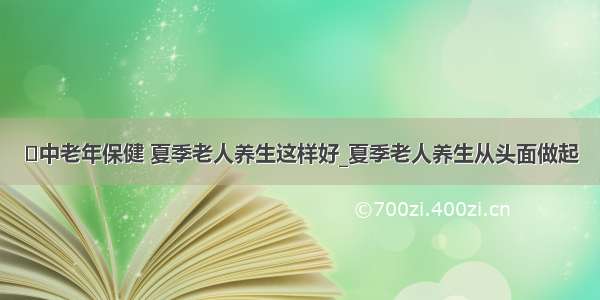 ​中老年保健 夏季老人养生这样好_夏季老人养生从头面做起