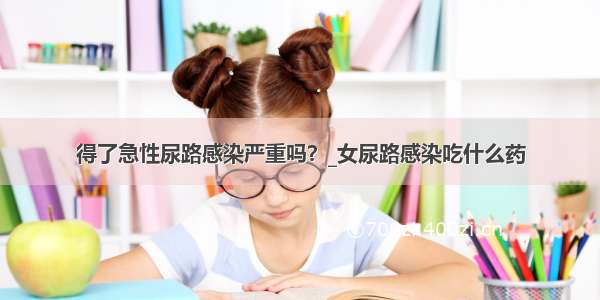 得了急性尿路感染严重吗？_女尿路感染吃什么药