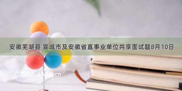 安徽芜湖县 宣城市及安徽省直事业单位共享面试题8月10日