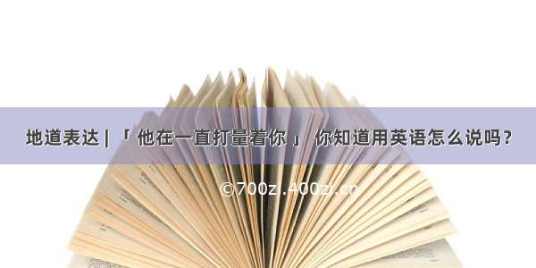 地道表达 | 「 他在一直打量着你 」 你知道用英语怎么说吗？