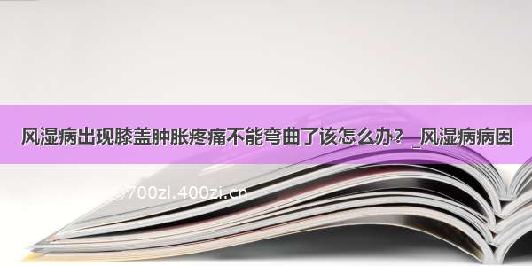 风湿病出现膝盖肿胀疼痛不能弯曲了该怎么办？_风湿病病因