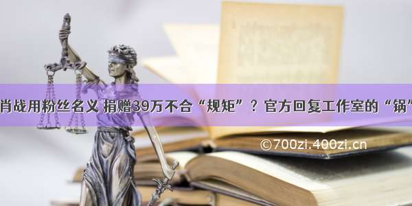 肖战用粉丝名义 捐赠39万不合“规矩”？官方回复工作室的“锅”