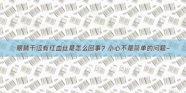 眼睛干涩有红血丝是怎么回事？小心不是简单的问题~