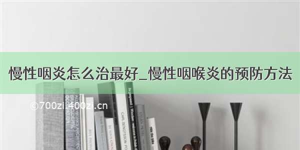 慢性咽炎怎么治最好_慢性咽喉炎的预防方法