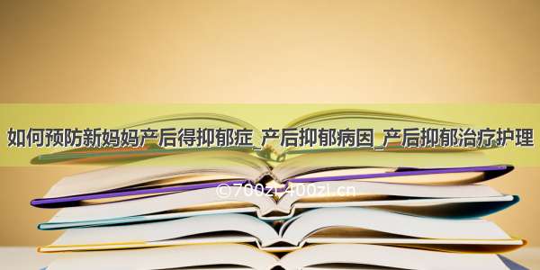 如何预防新妈妈产后得抑郁症_产后抑郁病因_产后抑郁治疗护理