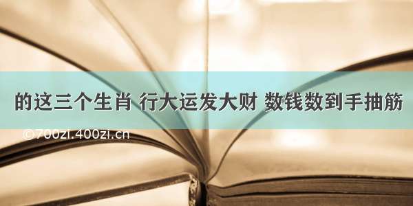 的这三个生肖 行大运发大财 数钱数到手抽筋