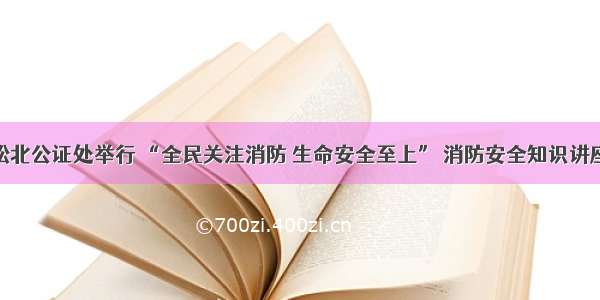 松北公证处举行 “全民关注消防 生命安全至上” 消防安全知识讲座