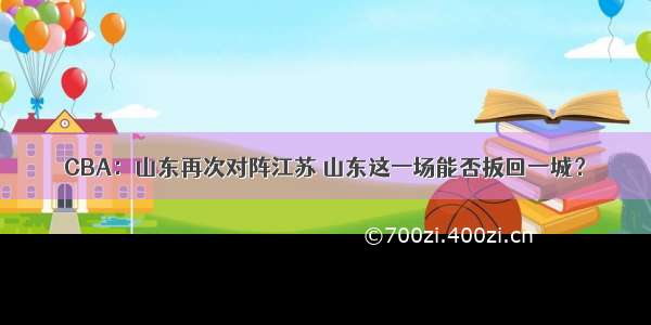 CBA：山东再次对阵江苏 山东这一场能否扳回一城？