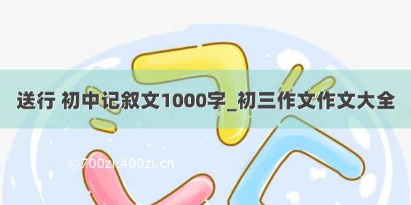 送行 初中记叙文1000字_初三作文作文大全