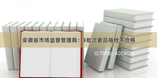 安徽省市场监督管理局：3批次食品抽检不合格