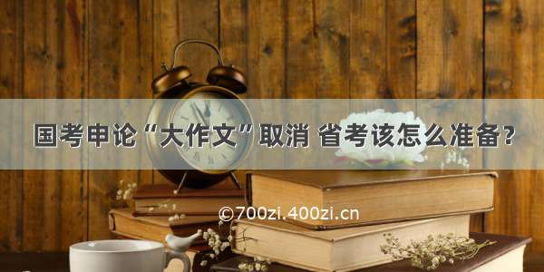 国考申论“大作文”取消 省考该怎么准备？