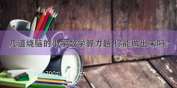 几道烧脑的小学数学智力题 你能做出来吗？