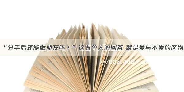 “分手后还能做朋友吗？”这五个人的回答 就是爱与不爱的区别！