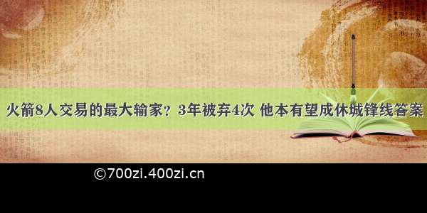 火箭8人交易的最大输家？3年被弃4次 他本有望成休城锋线答案