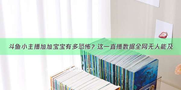 斗鱼小主播旭旭宝宝有多恐怖？这一直播数据全网无人能及