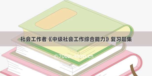 社会工作者《中级社会工作综合能力》复习题集