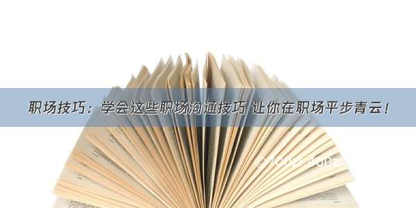 职场技巧：学会这些职场沟通技巧 让你在职场平步青云！