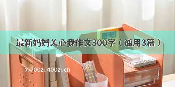 最新妈妈关心我作文300字（通用3篇）