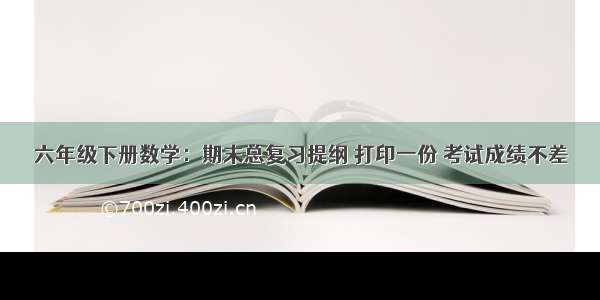 六年级下册数学：期末总复习提纲 打印一份 考试成绩不差