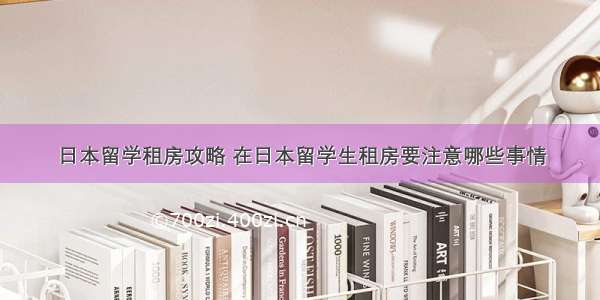 日本留学租房攻略 在日本留学生租房要注意哪些事情