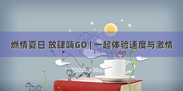 燃情夏日 放肆嗨GO | 一起体验速度与激情