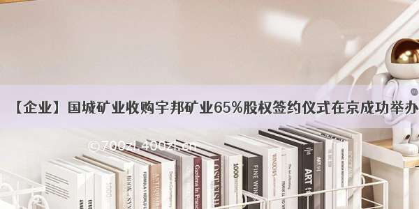【企业】国城矿业收购宇邦矿业65%股权签约仪式在京成功举办