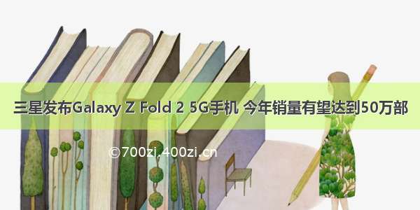 三星发布Galaxy Z Fold 2 5G手机 今年销量有望达到50万部