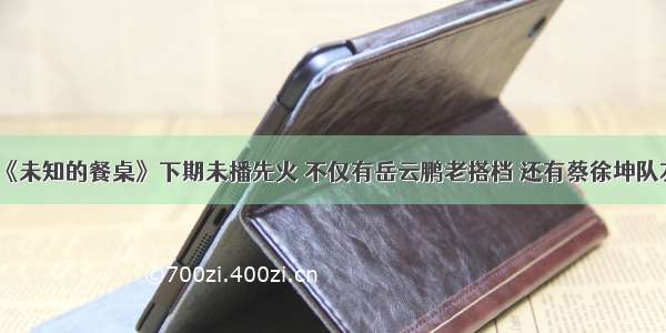 《未知的餐桌》下期未播先火 不仅有岳云鹏老搭档 还有蔡徐坤队友