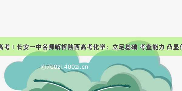 关注高考｜长安一中名师解析陕西高考化学：立足基础 考查能力 凸显化学核