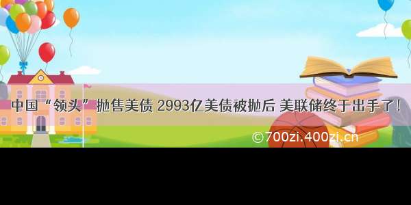 中国“领头”抛售美债 2993亿美债被抛后 美联储终于出手了！