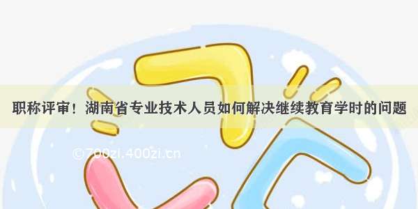 职称评审！湖南省专业技术人员如何解决继续教育学时的问题