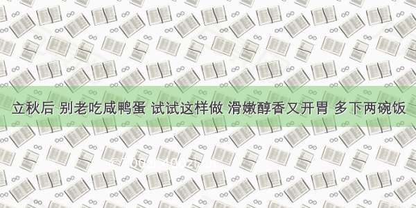 立秋后 别老吃咸鸭蛋 试试这样做 滑嫩醇香又开胃 多下两碗饭