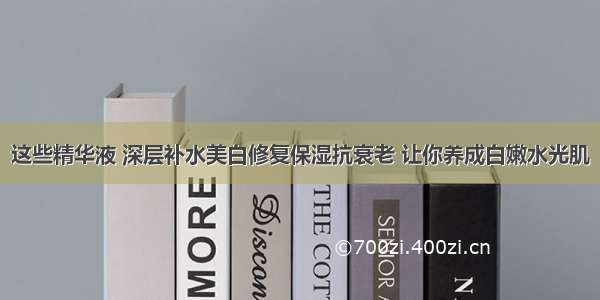 这些精华液 深层补水美白修复保湿抗衰老 让你养成白嫩水光肌