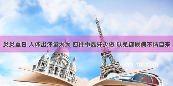 炎炎夏日 人体出汗量太大 四件事最好少做 以免糖尿病不请自来