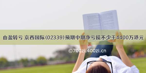 由盈转亏 京西国际(02339)预期中期净亏损不少于4400万港元