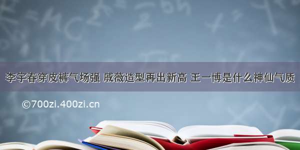 李宇春穿皮裤气场强 戚薇造型再出新高 王一博是什么神仙气质