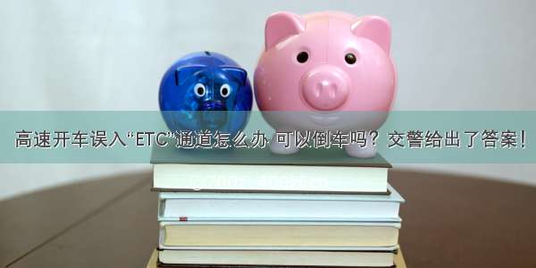 高速开车误入“ETC”通道怎么办 可以倒车吗？交警给出了答案！