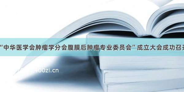 “中华医学会肿瘤学分会腹膜后肿瘤专业委员会”成立大会成功召开