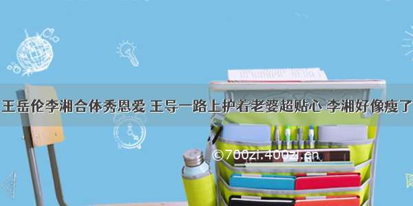 王岳伦李湘合体秀恩爱 王导一路上护着老婆超贴心 李湘好像瘦了