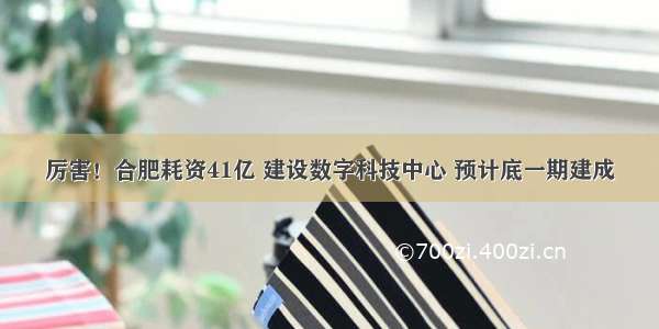 厉害！合肥耗资41亿 建设数字科技中心 预计底一期建成