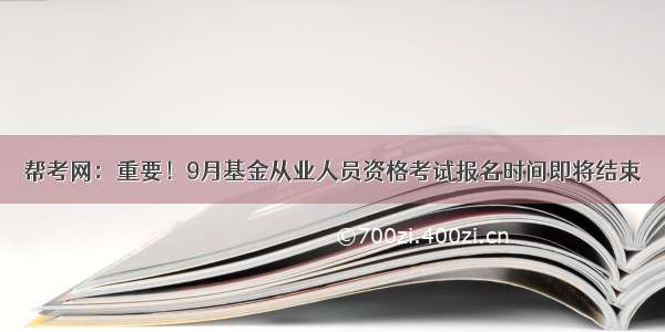 帮考网：重要！9月基金从业人员资格考试报名时间即将结束