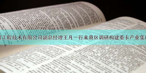 安泰环境工程技术有限公司副总经理王凡一行来我区调研构建重卡产业集群可行性