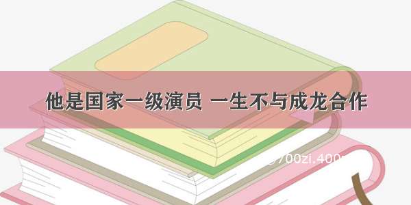 他是国家一级演员 一生不与成龙合作