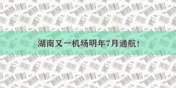 湖南又一机场明年7月通航！