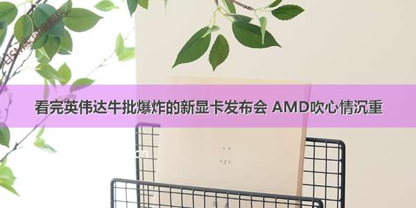 看完英伟达牛批爆炸的新显卡发布会 AMD吹心情沉重