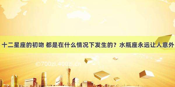 十二星座的初吻 都是在什么情况下发生的？水瓶座永远让人意外